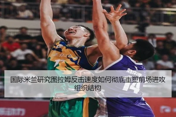 国际米兰研究图拉姆反击速度如何彻底重塑前场进攻组织结构