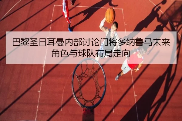 巴黎圣日耳曼内部讨论门将多纳鲁马未来角色与球队布局走向