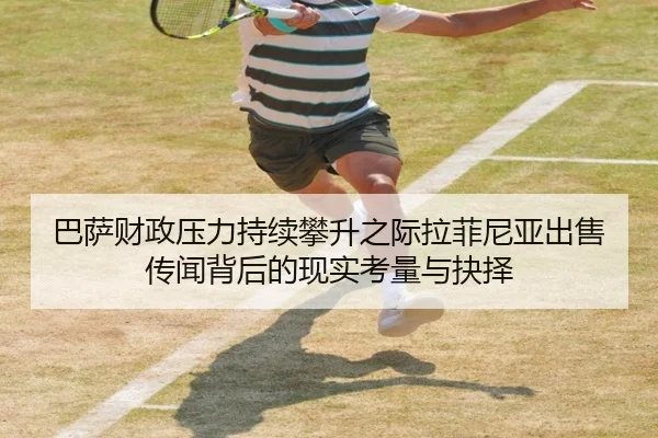 巴萨财政压力持续攀升之际拉菲尼亚出售传闻背后的现实考量与抉择