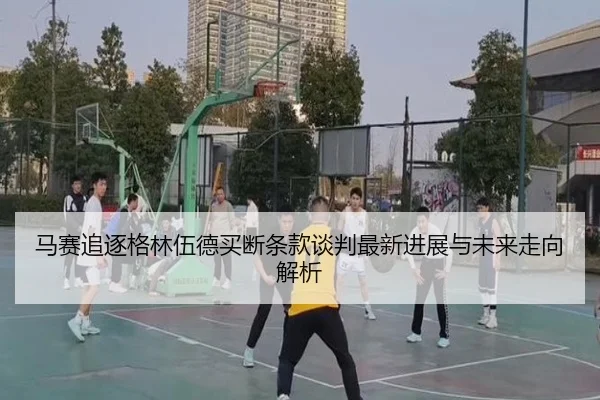 马赛追逐格林伍德买断条款谈判最新进展与未来走向解析