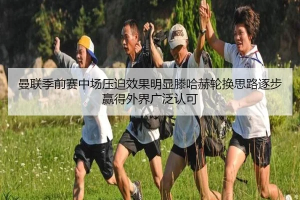 曼联季前赛中场压迫效果明显滕哈赫轮换思路逐步赢得外界广泛认可