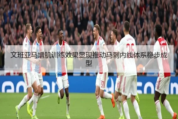 文班亚马增肌训练效果显现推动马刺内线体系稳步成型