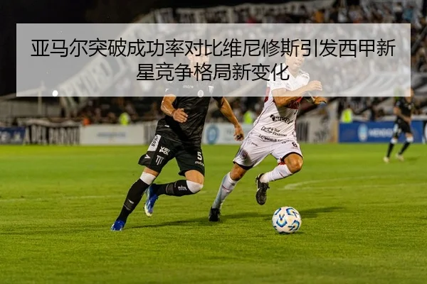 亚马尔突破成功率对比维尼修斯引发西甲新星竞争格局新变化